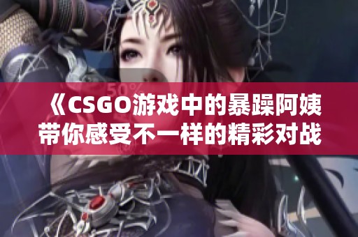 《CSGO游戏中的暴躁阿姨带你感受不一样的精彩对战》
