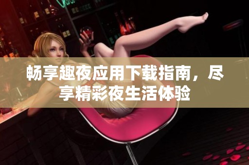 畅享趣夜应用下载指南，尽享精彩夜生活体验