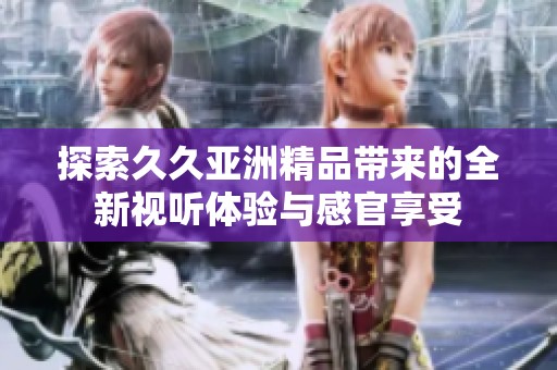 探索久久亚洲精品带来的全新视听体验与感官享受