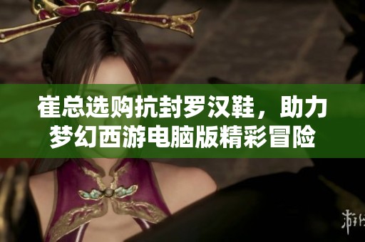 崔总选购抗封罗汉鞋，助力梦幻西游电脑版精彩冒险