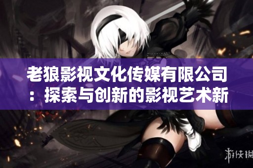 老狼影视文化传媒有限公司：探索与创新的影视艺术新篇章