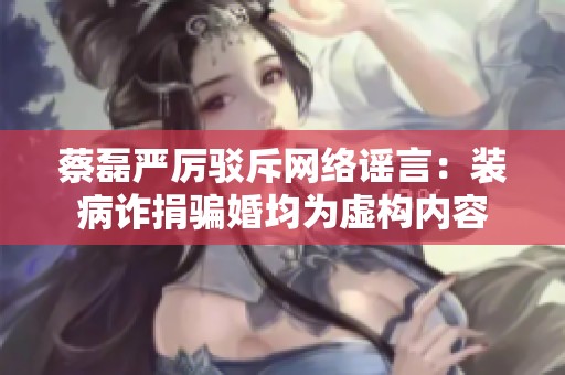蔡磊严厉驳斥网络谣言：装病诈捐骗婚均为虚构内容