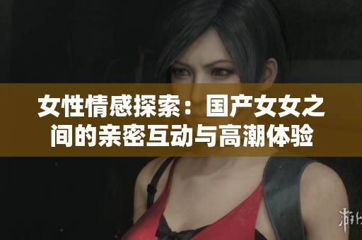 女性情感探索：国产女女之间的亲密互动与高潮体验