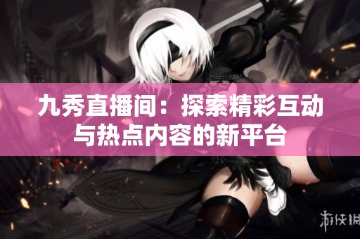 九秀直播间：探索精彩互动与热点内容的新平台