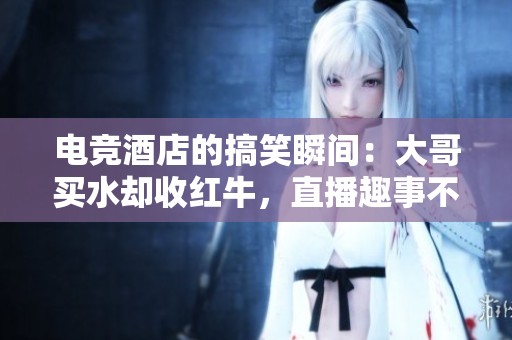 电竞酒店的搞笑瞬间：大哥买水却收红牛，直播趣事不断