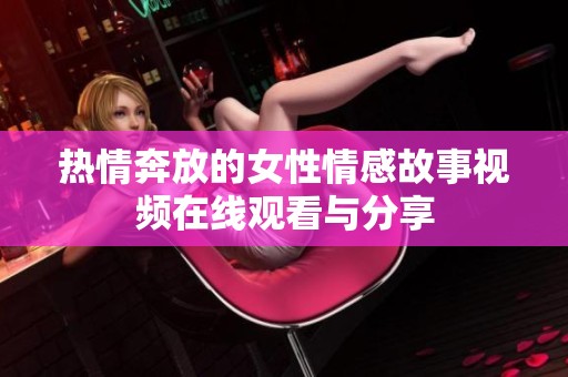 热情奔放的女性情感故事视频在线观看与分享
