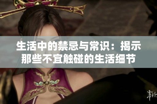 生活中的禁忌与常识：揭示那些不宜触碰的生活细节