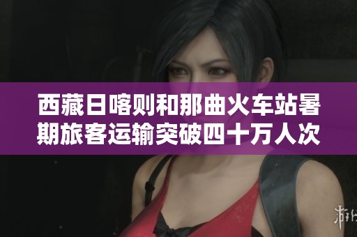 西藏日喀则和那曲火车站暑期旅客运输突破四十万人次