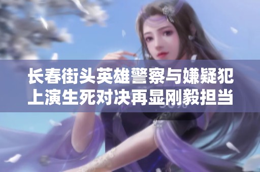 长春街头英雄警察与嫌疑犯上演生死对决再显刚毅担当精神