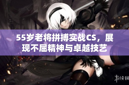 55岁老将拼搏实战CS，展现不屈精神与卓越技艺