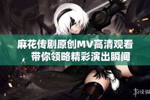 麻花传剧原创MV高清观看，带你领略精彩演出瞬间