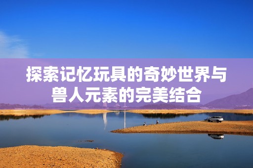 探索记忆玩具的奇妙世界与兽人元素的完美结合