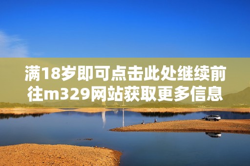 满18岁即可点击此处继续前往m329网站获取更多信息