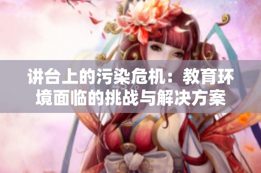 讲台上的污染危机：教育环境面临的挑战与解决方案
