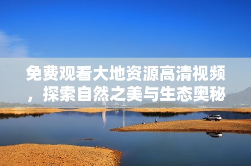免费观看大地资源高清视频，探索自然之美与生态奥秘