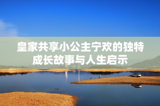 皇家共享小公主宁欢的独特成长故事与人生启示