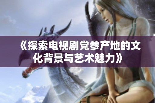 《探索电视剧党参产地的文化背景与艺术魅力》