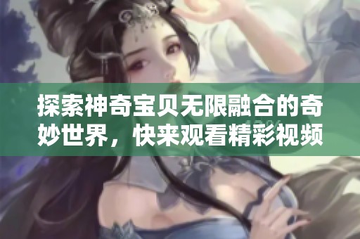 探索神奇宝贝无限融合的奇妙世界，快来观看精彩视频吧！