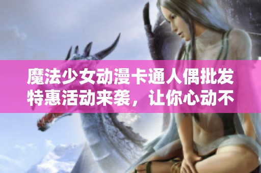 魔法少女动漫卡通人偶批发特惠活动来袭，让你心动不已