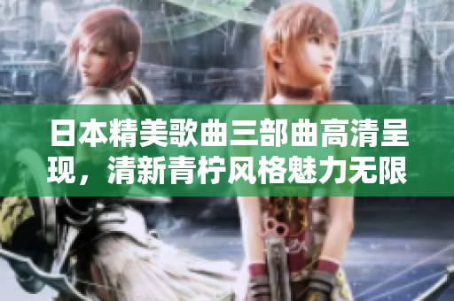 日本精美歌曲三部曲高清呈现，清新青柠风格魅力无限
