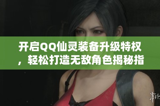 开启QQ仙灵装备升级特权，轻松打造无敌角色揭秘指南