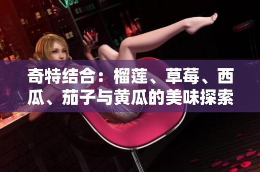 奇特结合：榴莲、草莓、西瓜、茄子与黄瓜的美味探索
