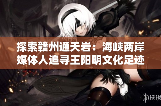 探索赣州通天岩：海峡两岸媒体人追寻王阳明文化足迹与欣赏江南石窟之美