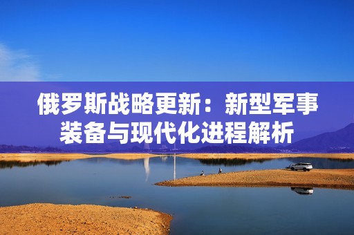 俄罗斯战略更新：新型军事装备与现代化进程解析