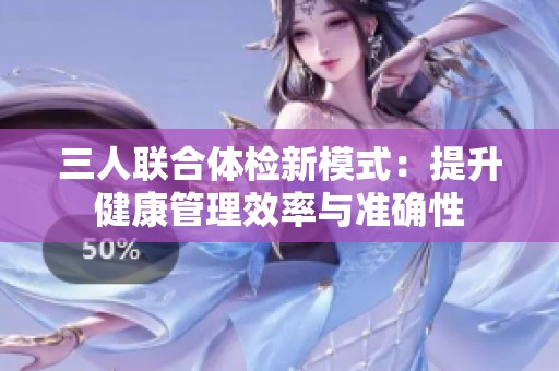 三人联合体检新模式：提升健康管理效率与准确性