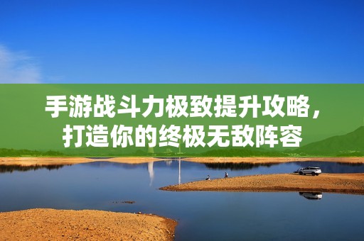 手游战斗力极致提升攻略，打造你的终极无敌阵容