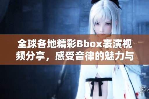全球各地精彩Bbox表演视频分享，感受音律的魅力与创意