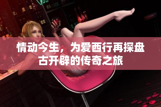情动今生，为爱西行再探盘古开辟的传奇之旅