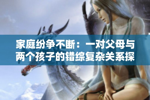 家庭纷争不断：一对父母与两个孩子的错综复杂关系探讨