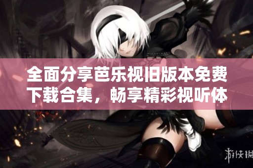 全面分享芭乐视旧版本免费下载合集，畅享精彩视听体验