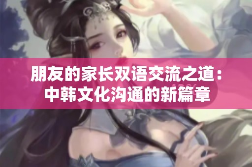 朋友的家长双语交流之道：中韩文化沟通的新篇章