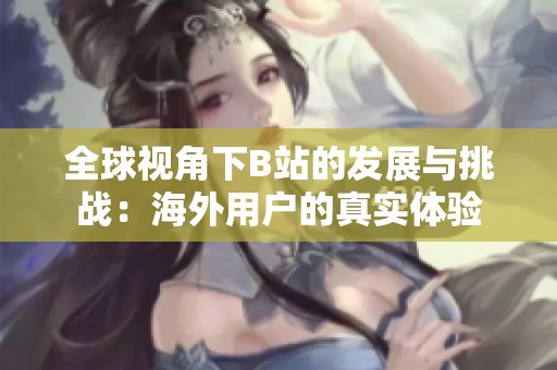 全球视角下B站的发展与挑战：海外用户的真实体验