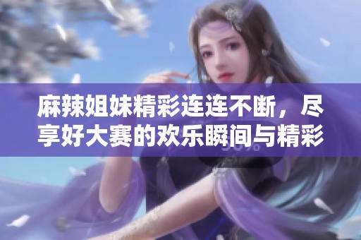 麻辣姐妹精彩连连不断，尽享好大赛的欢乐瞬间与精彩时刻