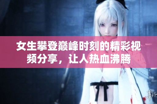 女生攀登巅峰时刻的精彩视频分享，让人热血沸腾