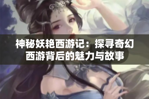 神秘妖艳西游记：探寻奇幻西游背后的魅力与故事