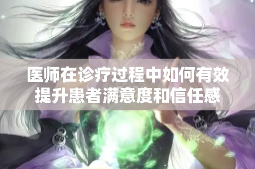 医师在诊疗过程中如何有效提升患者满意度和信任感
