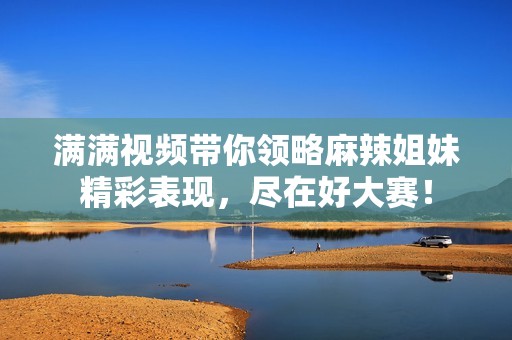 满满视频带你领略麻辣姐妹精彩表现，尽在好大赛！