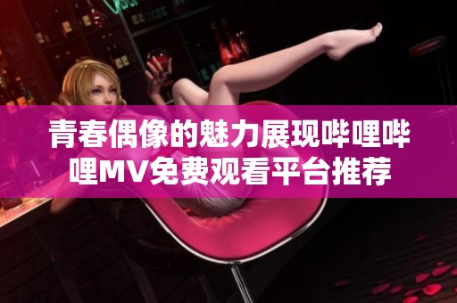 青春偶像的魅力展现哔哩哔哩MV免费观看平台推荐