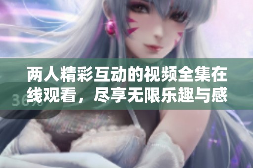两人精彩互动的视频全集在线观看，尽享无限乐趣与感动