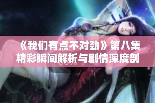 《我们有点不对劲》第八集精彩瞬间解析与剧情深度剖析