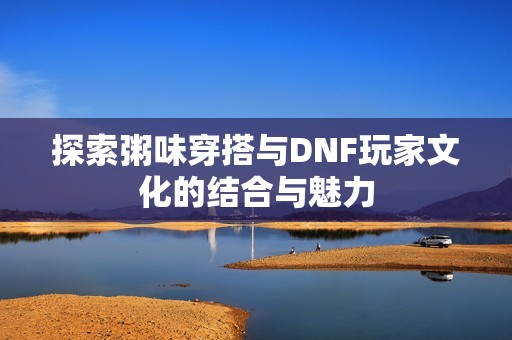 探索粥味穿搭与DNF玩家文化的结合与魅力
