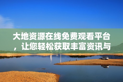 大地资源在线免费观看平台，让您轻松获取丰富资讯与数据