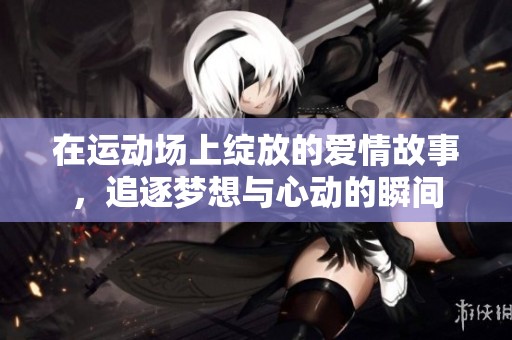 在运动场上绽放的爱情故事，追逐梦想与心动的瞬间