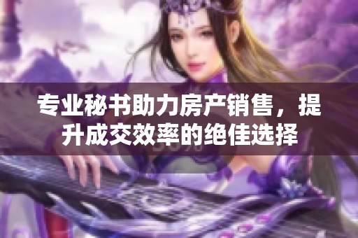 专业秘书助力房产销售，提升成交效率的绝佳选择