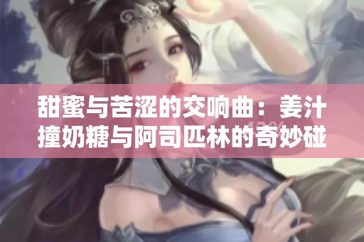 甜蜜与苦涩的交响曲：姜汁撞奶糖与阿司匹林的奇妙碰撞