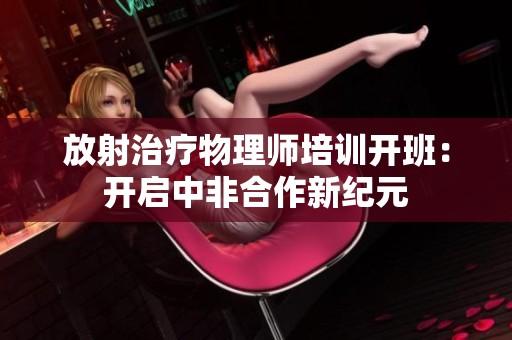 放射治疗物理师培训开班：开启中非合作新纪元